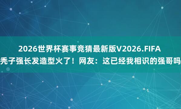 2026世界杯赛事竞猜最新版V2026.FIFA 秃子强长发造型火了！网友：这已经我相识的强哥吗