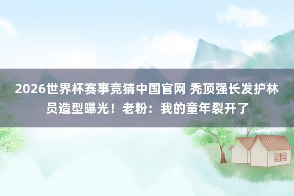 2026世界杯赛事竞猜中国官网 秃顶强长发护林员造型曝光!老粉:我的童年裂开了
