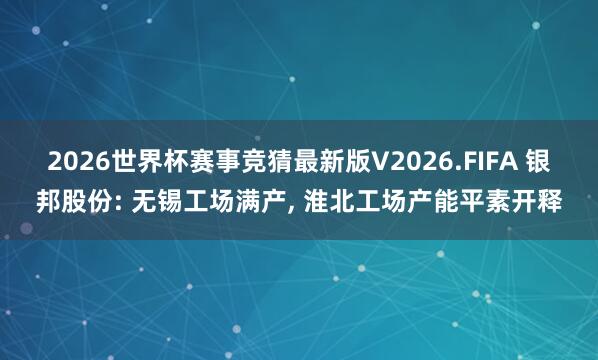 2026世界杯赛事竞猜最新版V2026.FIFA 银邦股份: 无锡工场满产, 淮北工场产能平素开释
