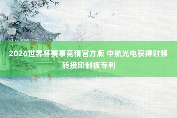 2026世界杯赛事竞猜官方版 中航光电获得射频转接印制板专利