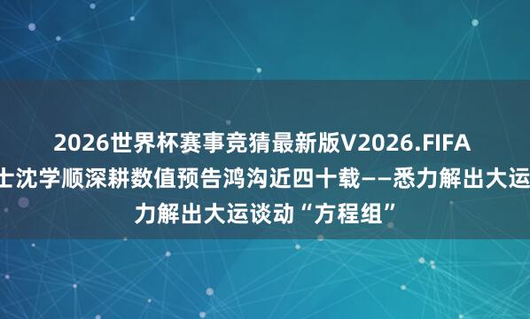 2026世界杯赛事竞猜最新版V2026.FIFA 中国工程院院士沈学顺深耕数值预告鸿沟近四十载——悉力解出大运谈动“方程组”