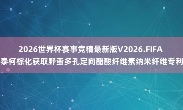 2026世界杯赛事竞猜最新版V2026.FIFA 泰柯棕化获取野蛮多孔定向醋酸纤维素纳米纤维专利