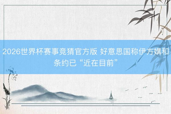 2026世界杯赛事竞猜官方版 好意思国称伊方媾和条约已 “近在目前”