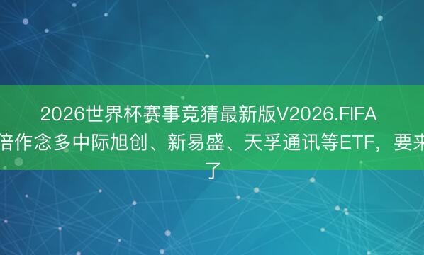 2026世界杯赛事竞猜最新版V2026.FIFA 两倍作念多中际旭创、新易盛、天孚通讯等ETF,要来了
