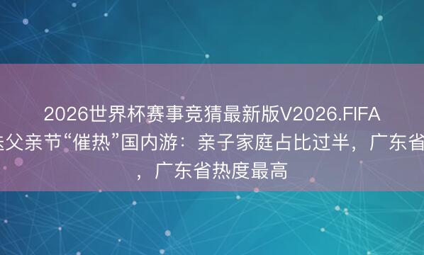 2026世界杯赛事竞猜最新版V2026.FIFA 端午重迭父亲节“催热”国内游:亲子家庭占比过半,广东省热度最高