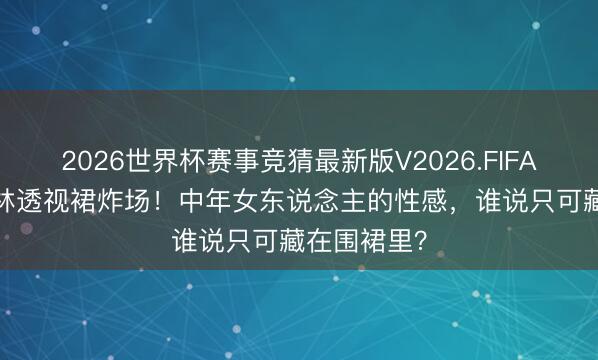 2026世界杯赛事竞猜最新版V2026.FIFA 44岁蔡依林透视裙炸场!中年女东说念主的性感,谁说只可藏在围裙里?