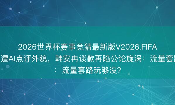 2026世界杯赛事竞猜最新版V2026.FIFA 杨幂杨紫遭AI点评外貌,韩安冉谈歉再陷公论旋涡:流量套路玩够没?