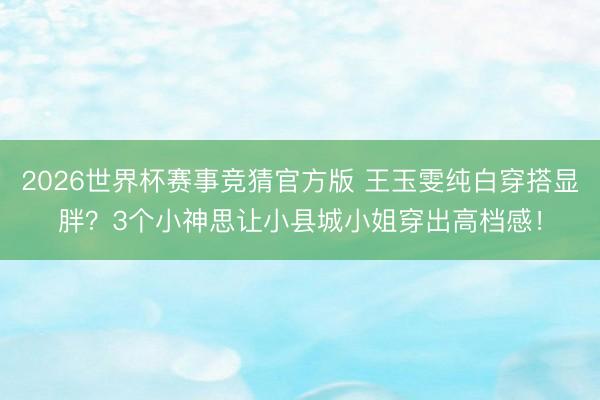 2026世界杯赛事竞猜官方版 王玉雯纯白穿搭显胖?3个小神思让小县城小姐穿出高档感!