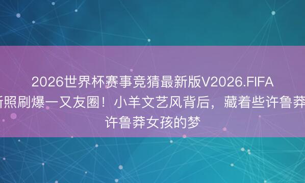 2026世界杯赛事竞猜最新版V2026.FIFA 杨寥落新照刷爆一又友圈!小羊文艺风背后,藏着些许鲁莽女孩的梦