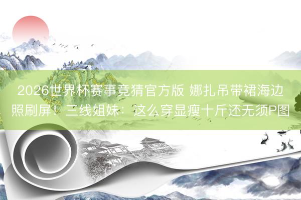 2026世界杯赛事竞猜官方版 娜扎吊带裙海边照刷屏!三线姐妹:这么穿显瘦十斤还无须P图