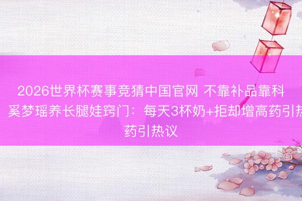 2026世界杯赛事竞猜中国官网 不靠补品靠科学!奚梦瑶养长腿娃窍门:每天3杯奶+拒却增高药引热议