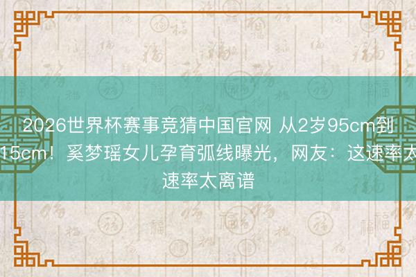2026世界杯赛事竞猜中国官网 从2岁95cm到6岁115cm!奚梦瑶女儿孕育弧线曝光,网友:这速率太离谱