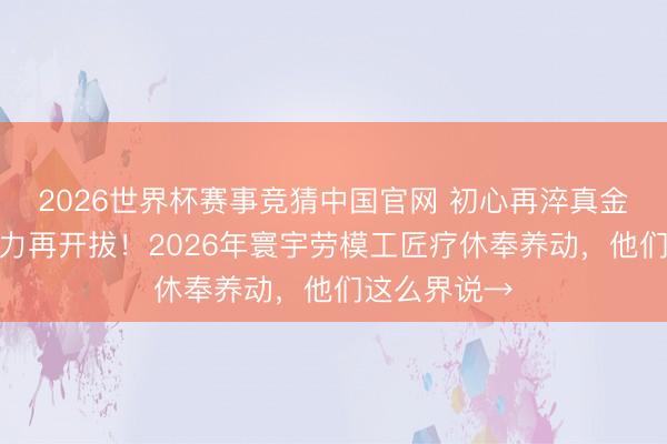 2026世界杯赛事竞猜中国官网 初心再淬真金不怕火,蓄力再开拔!2026年寰宇劳模工匠疗休奉养动,他们这么界说→