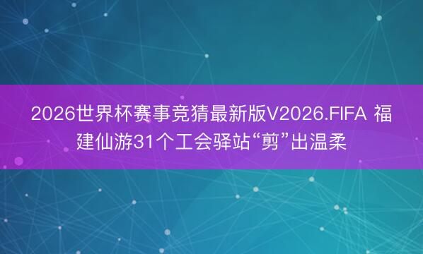 2026世界杯赛事竞猜最新版V2026.FIFA 福建仙游31个工会驿站“剪”出温柔