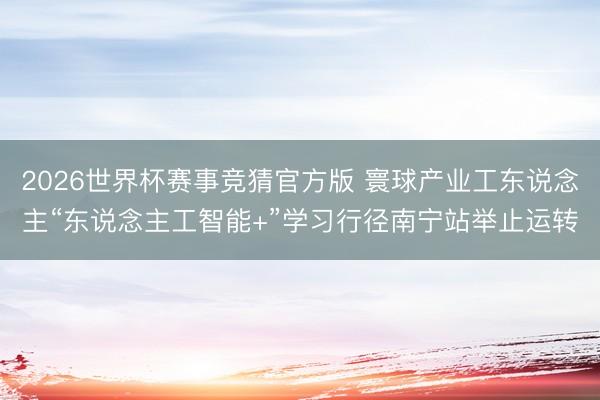 2026世界杯赛事竞猜官方版 寰球产业工东说念主“东说念主工智能+”学习行径南宁站举止运转