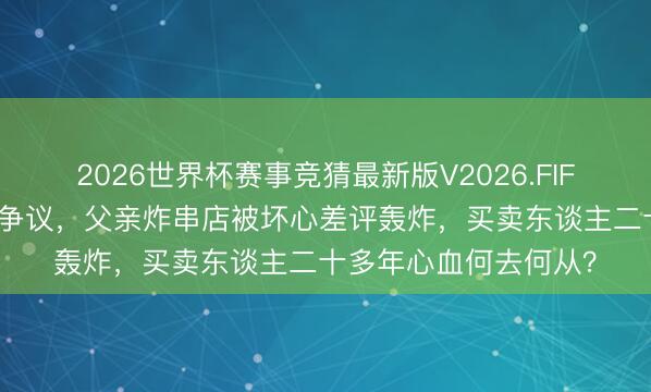 2026世界杯赛事竞猜最新版V2026.FIFA 王鹤棣综艺打趣惹争议,父亲炸串店被坏心差评轰炸,买卖东谈主二十多年心血何去何从?