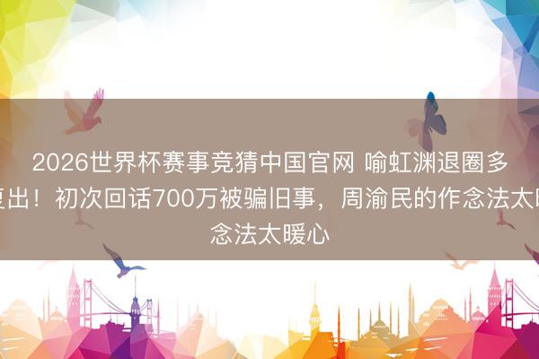 2026世界杯赛事竞猜中国官网 喻虹渊退圈多年复出!初次回话700万被骗旧事,周渝民的作念法太暖心