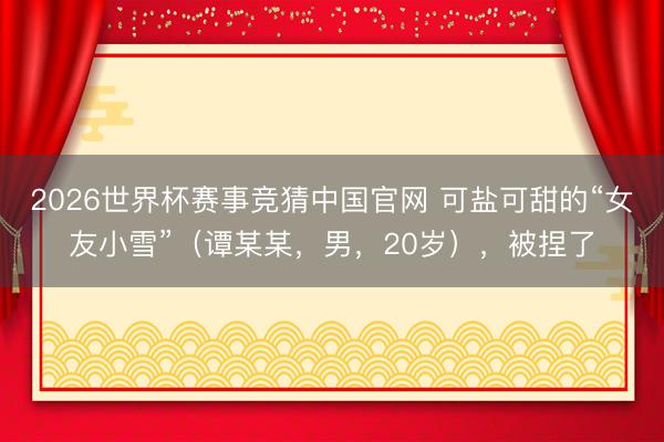 2026世界杯赛事竞猜中国官网 可盐可甜的“女友小雪”（谭某某，男，20岁），<a href=