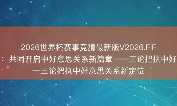2026世界杯赛事竞猜最新版V2026.FIFA 新华社驳斥员:共同开启中好意思关系新篇章——三论把执中好意思关系新定位