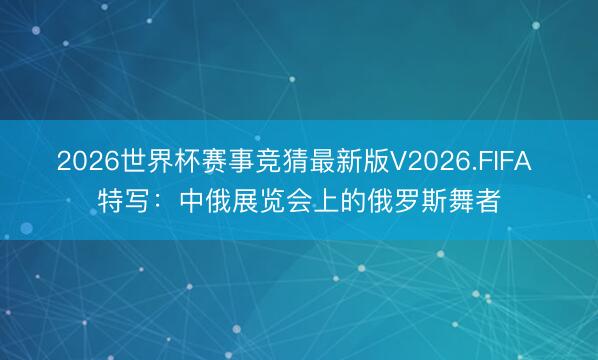 2026世界杯赛事竞猜最新版V2026.FIFA 特写：中俄展览会上的俄罗斯舞者