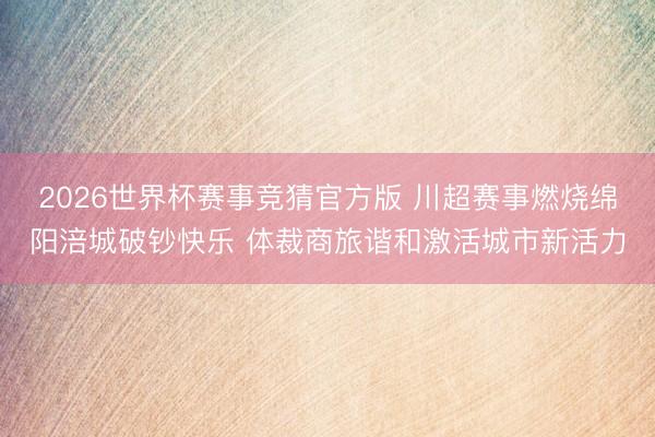2026世界杯赛事竞猜官方版 川超赛事燃烧绵阳涪城破钞快乐 体裁商旅谐和激活城市新活力