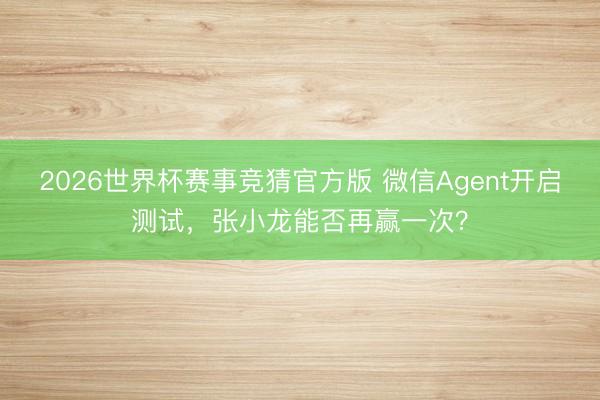 2026世界杯赛事竞猜官方版 微信Agent开启测试,张小龙能否再赢一次?