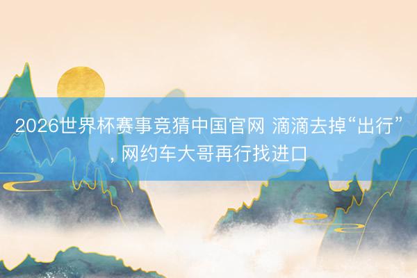2026世界杯赛事竞猜中国官网 滴滴去掉“出行”, 网约车大哥再行找进口
