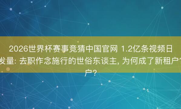 2026世界杯赛事竞猜中国官网 1.2亿条视频日发量: 去职作念施行的世俗东谈主, 为何成了新租户?