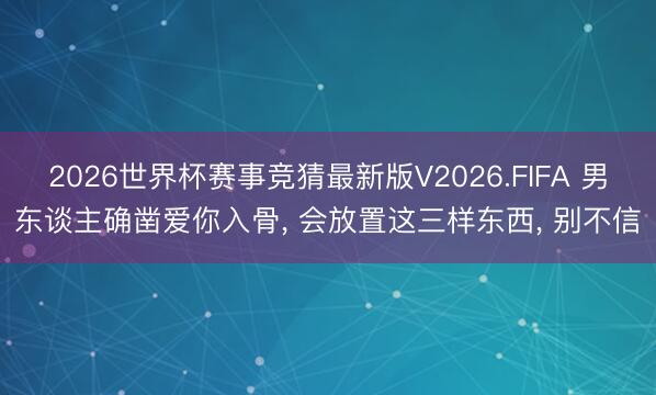 2026世界杯赛事竞猜最新版V2026.FIFA 男东谈主确凿爱你入骨, 会放置这三样东西, 别不信