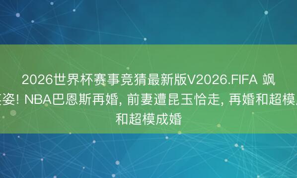 2026世界杯赛事竞猜最新版V2026.FIFA 飒爽英姿! NBA巴恩斯再婚， 前妻遭昆玉恰走， 再婚和超模成婚