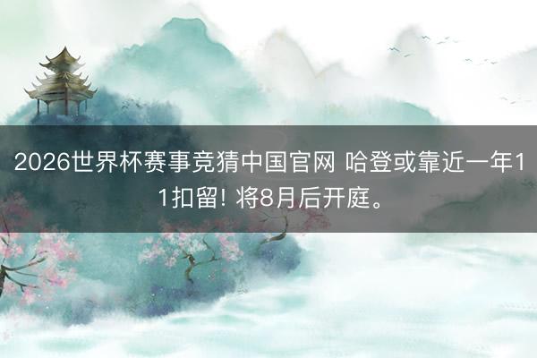 2026世界杯赛事竞猜中国官网 哈登或靠近一年11扣留! 将8月后开庭。