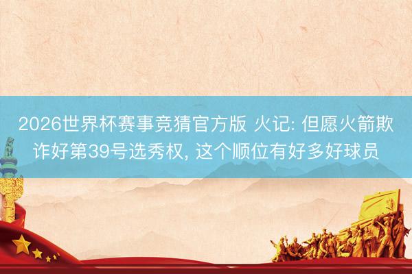 2026世界杯赛事竞猜官方版 火记: 但愿火箭欺诈好第39号选秀权, 这个顺位有好多好球员