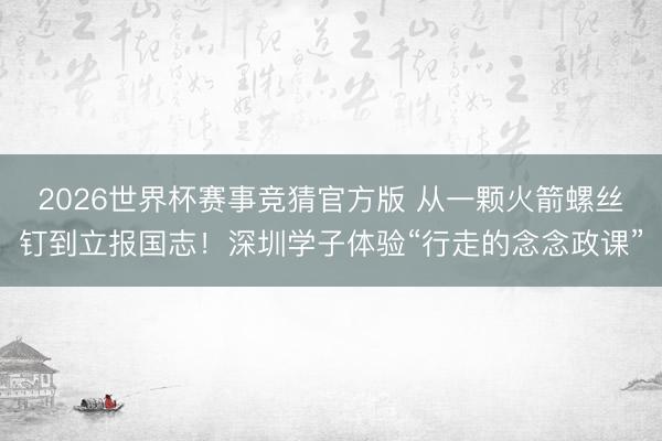 2026世界杯赛事竞猜官方版 从一颗火箭螺丝钉到立报国志！深圳学子体验“行走的念念政课”