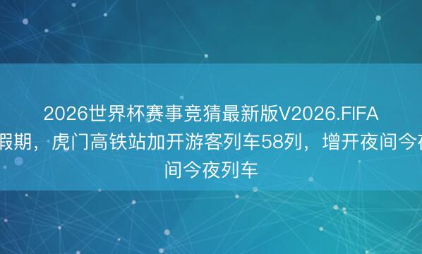 2026世界杯赛事竞猜最新版V2026.FIFA 五一假期,虎门高铁站加开游客列车58列,增开夜间今夜列车