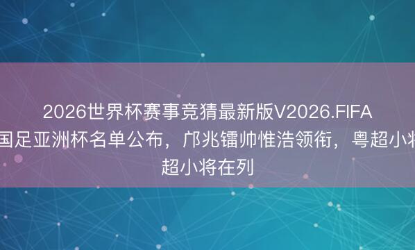 2026世界杯赛事竞猜最新版V2026.FIFA U17国足亚洲杯名单公布,邝兆镭帅惟浩领衔,粤超小将在列