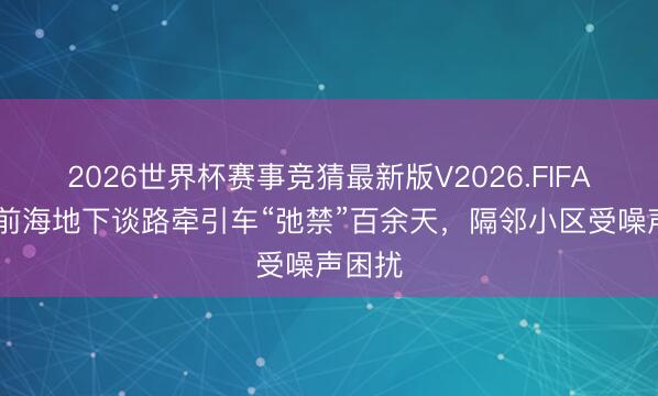 2026世界杯赛事竞猜最新版V2026.FIFA 深圳前海地下谈路牵引车“弛禁”百余天,隔邻小区受噪声困扰