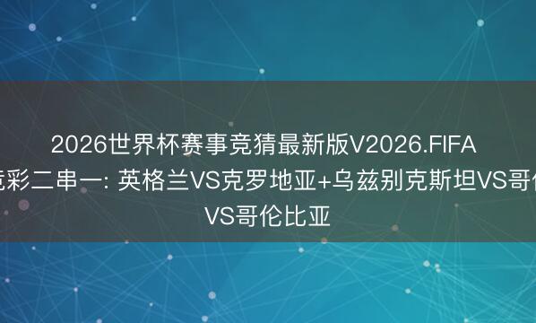 2026世界杯赛事竞猜最新版V2026.FIFA 周三竞彩二串一: 英格兰VS克罗地亚+乌兹别克斯坦VS哥伦比亚