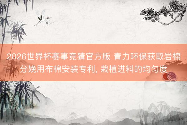 2026世界杯赛事竞猜官方版 青力环保获取岩棉分娩用布棉安装专利, 栽植进料的均匀度