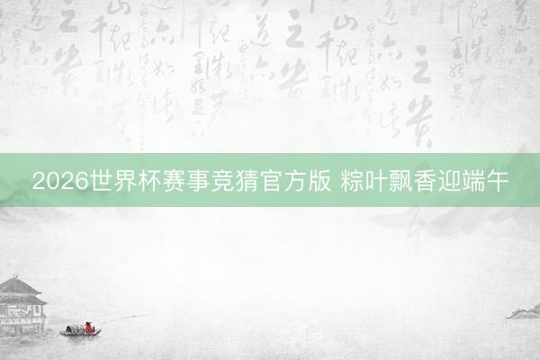 2026世界杯赛事竞猜官方版 粽叶飘香迎端午