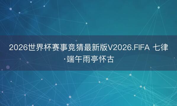 2026世界杯赛事竞猜最新版V2026.FIFA 七律·端午雨亭怀古
