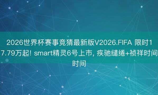 2026世界杯赛事竞猜最新版V2026.FIFA 限时17.79万起! smart精灵6号上市， 疾驰缱绻+祯祥时间